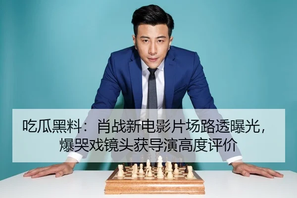 吃瓜黑料：肖战新电影片场路透曝光，爆哭戏镜头获导演高度评价